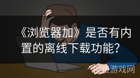 《浏览器加》是否有内置的离线下载功能？