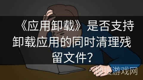 《应用卸载》是否支持卸载应用的同时清理残留文件？
