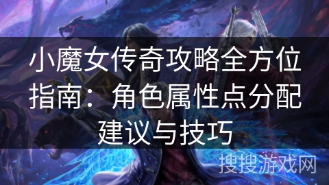 小魔女传奇攻略全方位指南：角色属性点分配建议与技巧