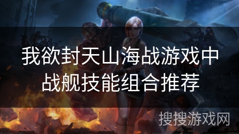 我欲封天山海战游戏中战舰技能组合推荐
