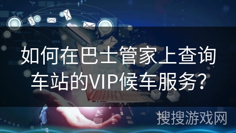 如何在巴士管家上查询车站的VIP候车服务？