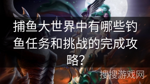 捕鱼大世界中有哪些钓鱼任务和挑战的完成攻略？