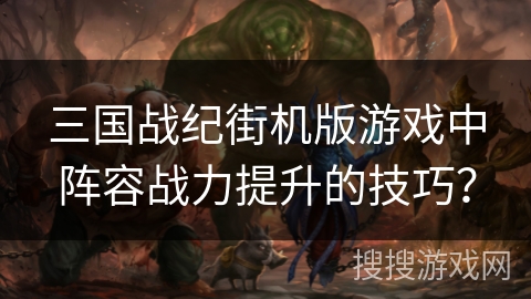 三国战纪街机版游戏中阵容战力提升的技巧？