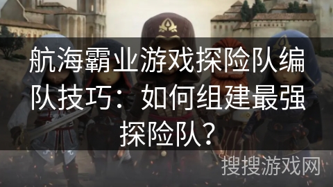航海霸业游戏探险队编队技巧：如何组建最强探险队？
