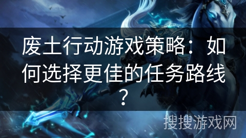 废土行动游戏策略:如何选择更佳的任务路线? 废土行动游戏策略:如何选择更佳的任务路线?