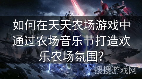 如何在天天农场游戏中通过农场音乐节打造欢乐农场氛围？