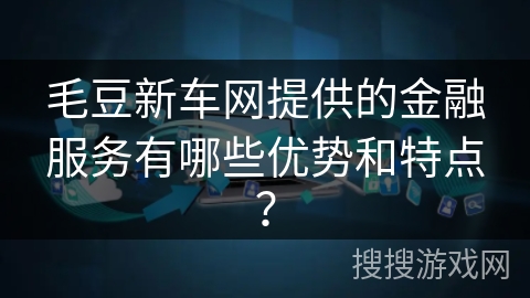 毛豆新车网提供的金融服务有哪些优势和特点? 毛豆新车网提供的金融服务有哪些优势和特点?