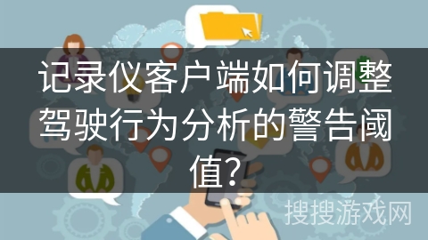 记录仪客户端如何调整驾驶行为分析的警告阈值? 记录仪客户端如何调整驾驶行为分析的警告阈值?