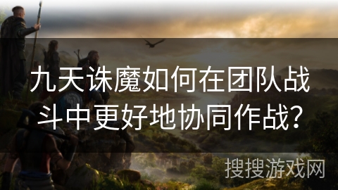 九天诛魔如何在团队战斗中更好地协同作战？