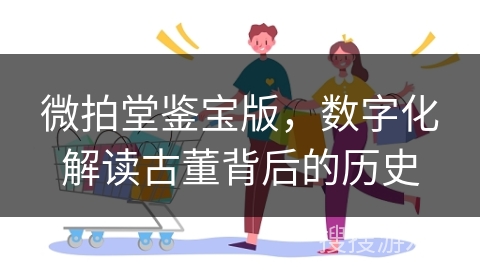 微拍堂鉴宝版，数字化解读古董背后的历史