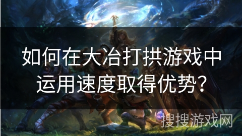 如何在大冶打拱游戏中运用速度取得优势？