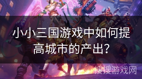 小小三国游戏中如何提高城市的产出？
