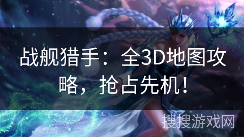 战舰猎手：全3D地图攻略，抢占先机！