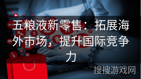 五粮液新零售：拓展海外市场，提升国际竞争力