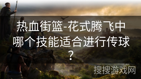 热血街篮-花式腾飞中哪个技能适合进行传球? 热血街篮-花式腾飞中哪个技能适合进行传球?