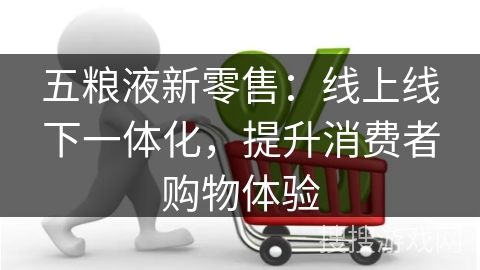 五粮液新零售：线上线下一体化，提升消费者购物体验