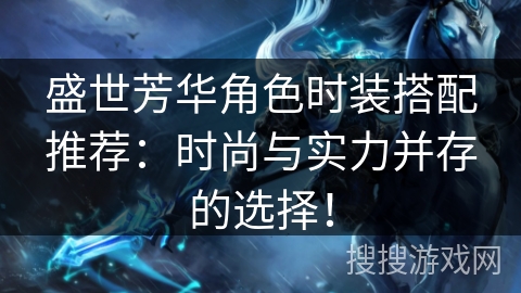 盛世芳华角色时装搭配推荐：时尚与实力并存的选择！