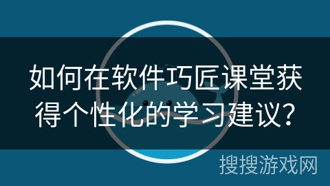 如何在软件巧匠课堂获得个性化的学习建议？