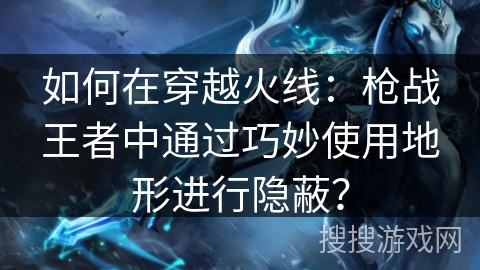 如何在穿越火线：枪战王者中通过巧妙使用地形进行隐蔽？