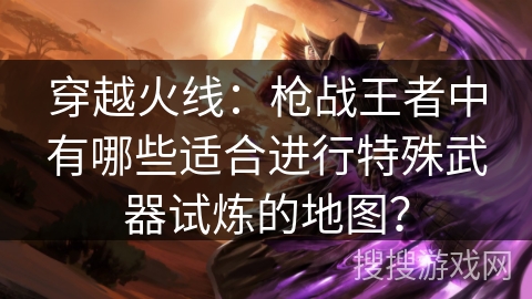 穿越火线：枪战王者中有哪些适合进行特殊武器试炼的地图？