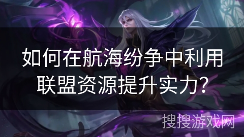 如何在航海纷争中利用联盟资源提升实力？