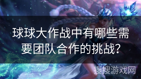 球球大作战中有哪些需要团队合作的挑战？