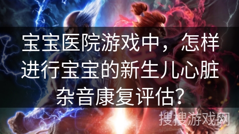 宝宝医院游戏中，怎样进行宝宝的新生儿心脏杂音康复评估？