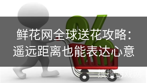 鲜花网全球送花攻略：遥远距离也能表达心意