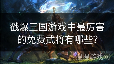 戳爆三国游戏中最厉害的免费武将有哪些？