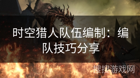 时空猎人队伍编制:编队技巧分享 时空猎人队伍编制:编队技巧分享