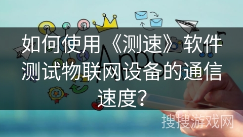 如何使用《测速》软件测试物联网设备的通信速度？