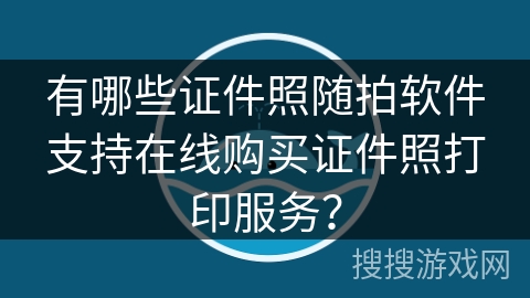 有哪些证件照随拍软件支持在线购买证件照打印服务？