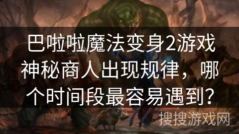 巴啦啦魔法变身2游戏神秘商人出现规律，哪个时间段最容易遇到？