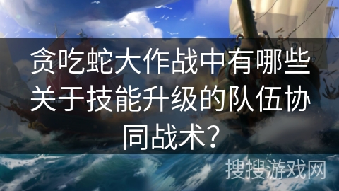 贪吃蛇大作战中有哪些关于技能升级的队伍协同战术？