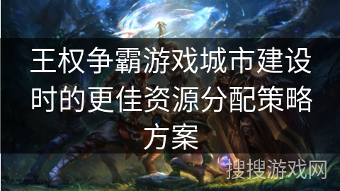 王权争霸游戏城市建设时的更佳资源分配策略方案 王权争霸游戏城市建设时的更佳资源分配策略方案