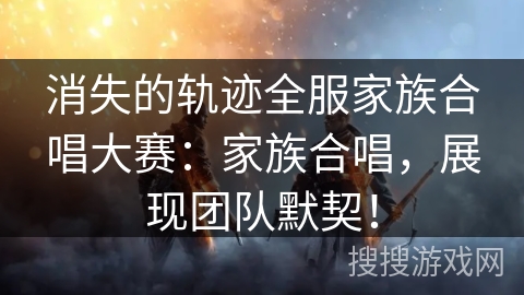 消失的轨迹全服家族合唱大赛：家族合唱，展现团队默契！