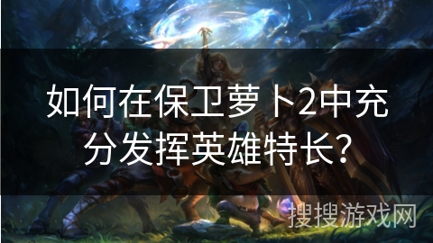 如何在保卫萝卜2中充分发挥英雄特长？