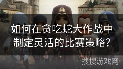 如何在贪吃蛇大作战中制定灵活的比赛策略？