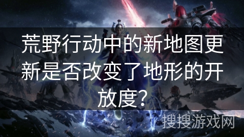 荒野行动中的新地图更新是否改变了地形的开放度？