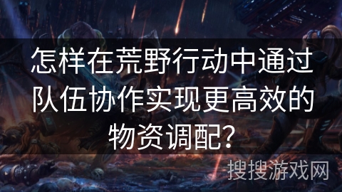 怎样在荒野行动中通过队伍协作实现更高效的物资调配？