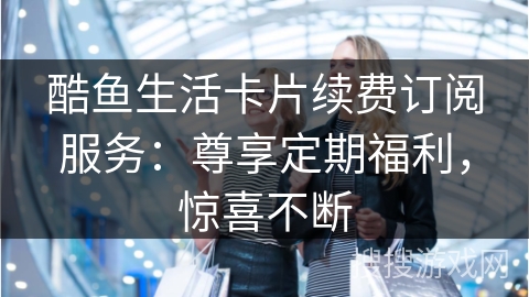 酷鱼生活卡片续费订阅服务：尊享定期福利，惊喜不断