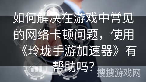 如何解决在游戏中常见的网络卡顿问题，使用《玲珑手游加速器》有帮助吗？