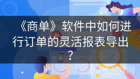 《商单》软件中如何进行订单的灵活报表导出? 《商单》软件中如何进行订单的灵活报表导出?