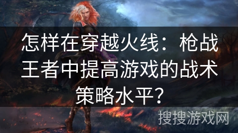 怎样在穿越火线：枪战王者中提高游戏的战术策略水平？