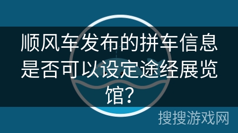 顺风车发布的拼车信息是否可以设定途经展览馆? 顺风车发布的拼车信息是否可以设定途经展览馆?