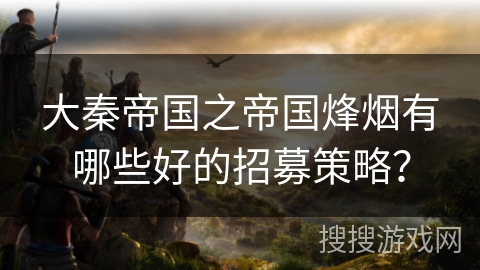 大秦帝国之帝国烽烟有哪些好的招募策略？