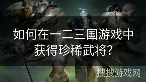 如何在一二三国游戏中获得珍稀武将? 如何在一二三国游戏中获得珍稀武将?