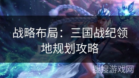 战略布局:三国战纪领地规划攻略 战略布局:三国战纪领地规划攻略