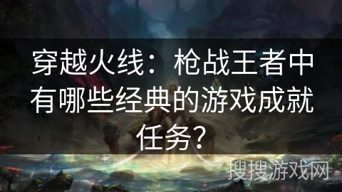 穿越火线:枪战王者中有哪些经典的游戏成就任务? 穿越火线:枪战王者中有哪些经典的游戏成就任务?