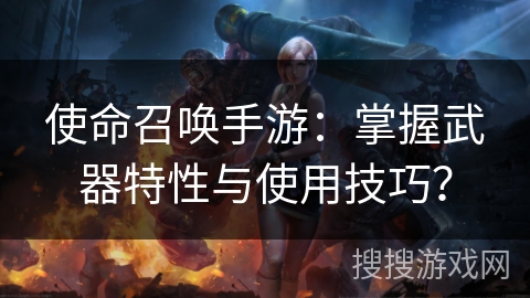 使命召唤手游：掌握武器特性与使用技巧？